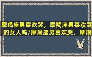 摩羯座男喜欢哭，摩羯座男喜欢哭的女人吗/摩羯座男喜欢哭，摩羯座男喜欢哭的女人吗-我的网站