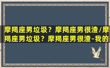 摩羯座男垃圾？摩羯座男很渣/摩羯座男垃圾？摩羯座男很渣-我的网站