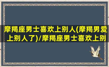 摩羯座男士喜欢上别人(摩羯男爱上别人了)/摩羯座男士喜欢上别人(摩羯男爱上别人了)-我的网站