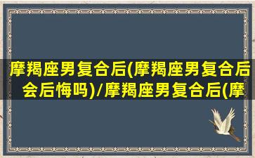 摩羯座男复合后(摩羯座男复合后会后悔吗)/摩羯座男复合后(摩羯座男复合后会后悔吗)-我的网站