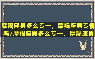 摩羯座男多么专一，摩羯座男专情吗/摩羯座男多么专一，摩羯座男专情吗-我的网站