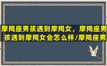 摩羯座男孩遇到摩羯女，摩羯座男孩遇到摩羯女会怎么样/摩羯座男孩遇到摩羯女，摩羯座男孩遇到摩羯女会怎么样-我的网站