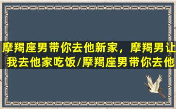 摩羯座男带你去他新家，摩羯男让我去他家吃饭/摩羯座男带你去他新家，摩羯男让我去他家吃饭-我的网站