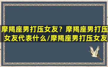 摩羯座男打压女友？摩羯座男打压女友代表什么/摩羯座男打压女友？摩羯座男打压女友代表什么-我的网站