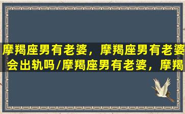 摩羯座男有老婆，摩羯座男有老婆会出轨吗/摩羯座男有老婆，摩羯座男有老婆会出轨吗-我的网站