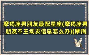 摩羯座男朋友最配星座(摩羯座男朋友不主动发信息怎么办)(摩羯座男朋友很冷淡)