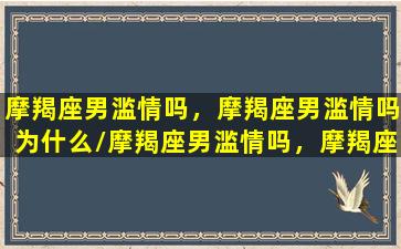 摩羯座男滥情吗，摩羯座男滥情吗为什么/摩羯座男滥情吗，摩羯座男滥情吗为什么-我的网站