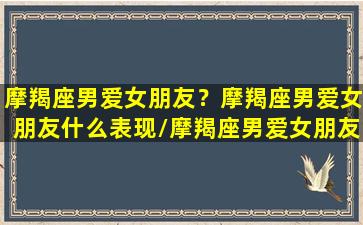 摩羯座男爱女朋友？摩羯座男爱女朋友什么表现/摩羯座男爱女朋友？摩羯座男爱女朋友什么表现-我的网站