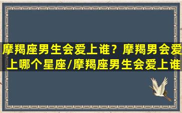 摩羯座男生会爱上谁？摩羯男会爱上哪个星座/摩羯座男生会爱上谁？摩羯男会爱上哪个星座-我的网站