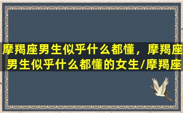 摩羯座男生似乎什么都懂，摩羯座男生似乎什么都懂的女生/摩羯座男生似乎什么都懂，摩羯座男生似乎什么都懂的女生-我的网站