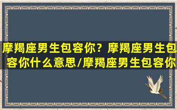 摩羯座男生包容你？摩羯座男生包容你什么意思/摩羯座男生包容你？摩羯座男生包容你什么意思-我的网站