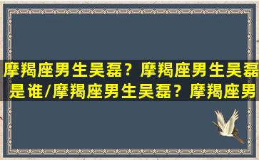 摩羯座男生吴磊？摩羯座男生吴磊是谁/摩羯座男生吴磊？摩羯座男生吴磊是谁-我的网站