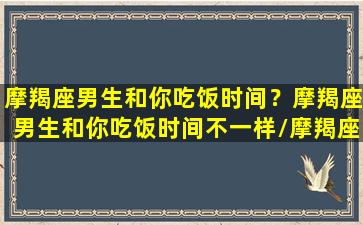 摩羯座男生和你吃饭时间？摩羯座男生和你吃饭时间不一样/摩羯座男生和你吃饭时间？摩羯座男生和你吃饭时间不一样-我的网站