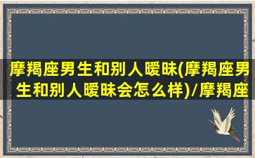 摩羯座男生和别人暧昧(摩羯座男生和别人暧昧会怎么样)/摩羯座男生和别人暧昧(摩羯座男生和别人暧昧会怎么样)-我的网站