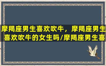 摩羯座男生喜欢吹牛，摩羯座男生喜欢吹牛的女生吗/摩羯座男生喜欢吹牛，摩羯座男生喜欢吹牛的女生吗-我的网站