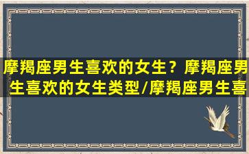 摩羯座男生喜欢的女生？摩羯座男生喜欢的女生类型/摩羯座男生喜欢的女生？摩羯座男生喜欢的女生类型-我的网站