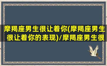 摩羯座男生很让着你(摩羯座男生很让着你的表现)/摩羯座男生很让着你(摩羯座男生很让着你的表现)-我的网站