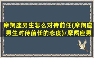 摩羯座男生怎么对待前任(摩羯座男生对待前任的态度)/摩羯座男生怎么对待前任(摩羯座男生对待前任的态度)-我的网站