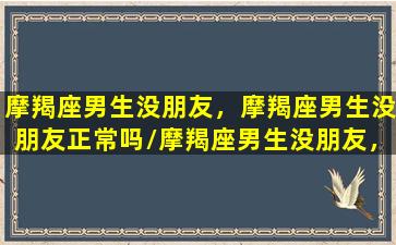 摩羯座男生没朋友，摩羯座男生没朋友正常吗/摩羯座男生没朋友，摩羯座男生没朋友正常吗-我的网站