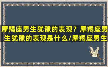 摩羯座男生犹豫的表现？摩羯座男生犹豫的表现是什么/摩羯座男生犹豫的表现？摩羯座男生犹豫的表现是什么-我的网站