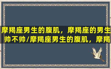 摩羯座男生的腹肌，摩羯座的男生帅不帅/摩羯座男生的腹肌，摩羯座的男生帅不帅-我的网站