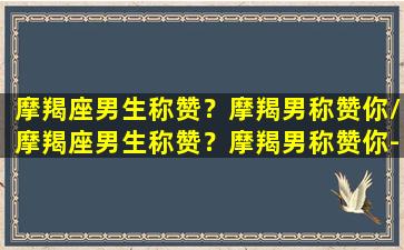 摩羯座男生称赞？摩羯男称赞你/摩羯座男生称赞？摩羯男称赞你-我的网站