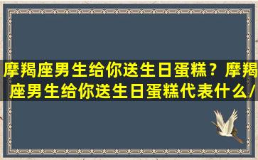 摩羯座男生给你送生日蛋糕？摩羯座男生给你送生日蛋糕代表什么/摩羯座男生给你送生日蛋糕？摩羯座男生给你送生日蛋糕代表什么-我的网站