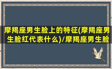 摩羯座男生脸上的特征(摩羯座男生脸红代表什么)/摩羯座男生脸上的特征(摩羯座男生脸红代表什么)-我的网站