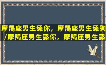 摩羯座男生舔你，摩羯座男生舔狗/摩羯座男生舔你，摩羯座男生舔狗-我的网站