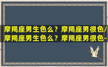 摩羯座男生色么？摩羯座男很色/摩羯座男生色么？摩羯座男很色-我的网站