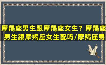 摩羯座男生跟摩羯座女生？摩羯座男生跟摩羯座女生配吗/摩羯座男生跟摩羯座女生？摩羯座男生跟摩羯座女生配吗-我的网站