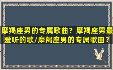 摩羯座男的专属歌曲？摩羯座男最爱听的歌/摩羯座男的专属歌曲？摩羯座男最爱听的歌-我的网站