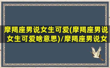 摩羯座男说女生可爱(摩羯座男说女生可爱啥意思)/摩羯座男说女生可爱(摩羯座男说女生可爱啥意思)-我的网站