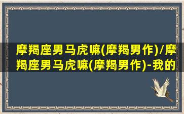 摩羯座男马虎嘛(摩羯男作)/摩羯座男马虎嘛(摩羯男作)-我的网站(摩羯男很危险)