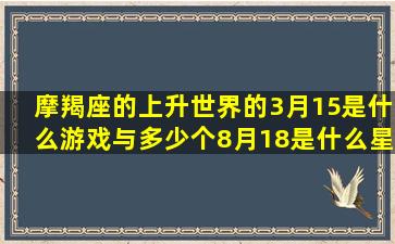 摩羯座的上升世界的3月15是什么游戏与多少个8月18是什么星座多少个(天秤座上升摩羯座女生)