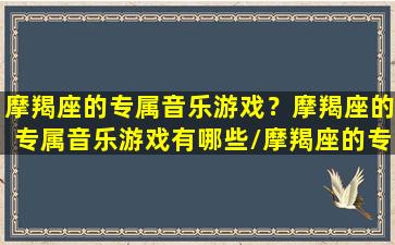 摩羯座的专属音乐游戏？摩羯座的专属音乐游戏有哪些/摩羯座的专属音乐游戏？摩羯座的专属音乐游戏有哪些-我的网站