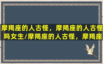 摩羯座的人古怪，摩羯座的人古怪吗女生/摩羯座的人古怪，摩羯座的人古怪吗女生-我的网站