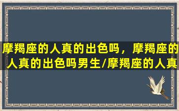 摩羯座的人真的出色吗，摩羯座的人真的出色吗男生/摩羯座的人真的出色吗，摩羯座的人真的出色吗男生-我的网站