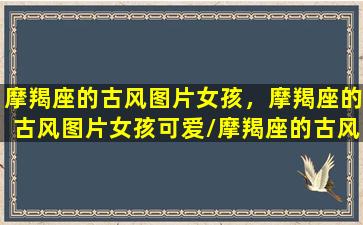 摩羯座的古风图片女孩，摩羯座的古风图片女孩可爱/摩羯座的古风图片女孩，摩羯座的古风图片女孩可爱-我的网站