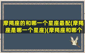 摩羯座的和哪一个星座最配(摩羯座是哪一个星座)(摩羯座和哪个星座更配)