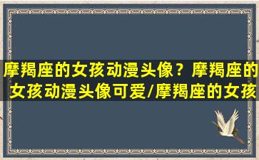 摩羯座的女孩动漫头像？摩羯座的女孩动漫头像可爱/摩羯座的女孩动漫头像？摩羯座的女孩动漫头像可爱-我的网站