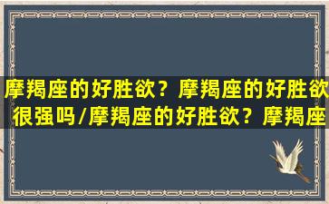 摩羯座的好胜欲？摩羯座的好胜欲很强吗/摩羯座的好胜欲？摩羯座的好胜欲很强吗-我的网站