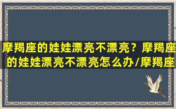 摩羯座的娃娃漂亮不漂亮？摩羯座的娃娃漂亮不漂亮怎么办/摩羯座的娃娃漂亮不漂亮？摩羯座的娃娃漂亮不漂亮怎么办-我的网站