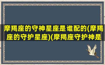 摩羯座的守神星座是谁配的(摩羯座的守护星座)(摩羯座守护神是哪个神话人物)