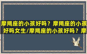 摩羯座的小孩好吗？摩羯座的小孩好吗女生/摩羯座的小孩好吗？摩羯座的小孩好吗女生-我的网站