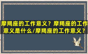 摩羯座的工作意义？摩羯座的工作意义是什么/摩羯座的工作意义？摩羯座的工作意义是什么-我的网站