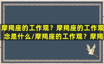 摩羯座的工作观？摩羯座的工作观念是什么/摩羯座的工作观？摩羯座的工作观念是什么-我的网站