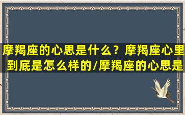 摩羯座的心思是什么？摩羯座心里到底是怎么样的/摩羯座的心思是什么？摩羯座心里到底是怎么样的-我的网站