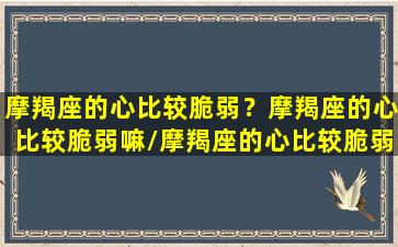 摩羯座的心比较脆弱？摩羯座的心比较脆弱嘛/摩羯座的心比较脆弱？摩羯座的心比较脆弱嘛-我的网站