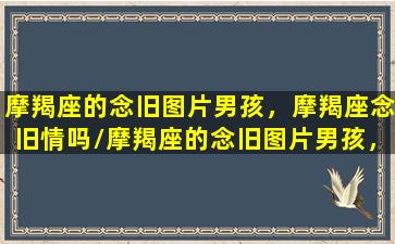 摩羯座的念旧图片男孩，摩羯座念旧情吗/摩羯座的念旧图片男孩，摩羯座念旧情吗-我的网站